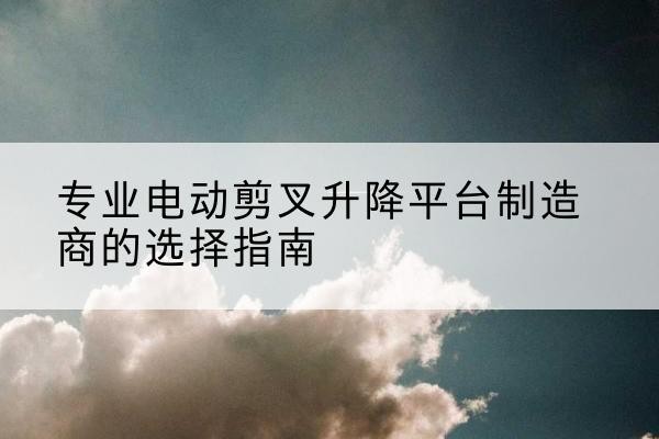 汪清电动剪叉升降平台厂家-专业电动剪叉升降平台制造商的选择指南
