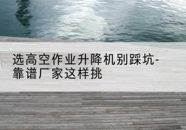 汪清剪叉式升降机厂家-选高空作业升降机别踩坑-靠谱厂家这样挑