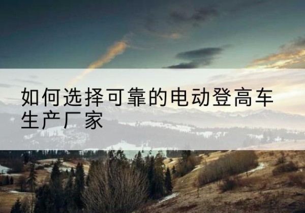 汪清电动登高车厂家-如何选择可靠的电动登高车生产厂家