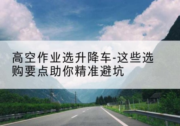 汪清升降车厂家-高空作业选升降车-这些选购要点助你*避坑