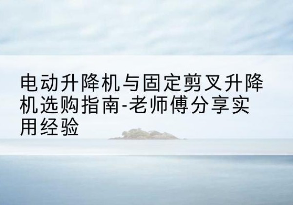 汪清电动升降机怎么选-电动升降机与固定剪叉升降机选购指南-老师傅分享实用经验
