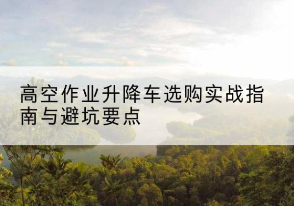 汪清升降车怎么选-高空作业升降车选购实战指南与避坑要点