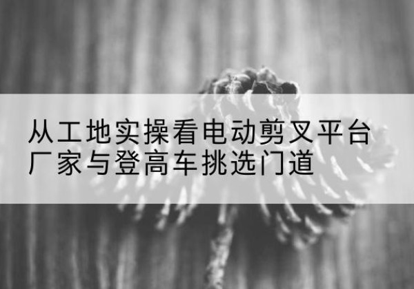 汪清电动剪叉升降平台厂家-从工地实操看电动剪叉平台厂家与登高车挑选门道